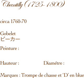 Chantilly(1725-1800)　　　　　　　　　　　　　　　　　　circa 1760-70    Gobelet ビーカーPeinture :　　　　Hauteur :                      Diamétre :Marques : Trompe de chasse et ‘D’ en blue 