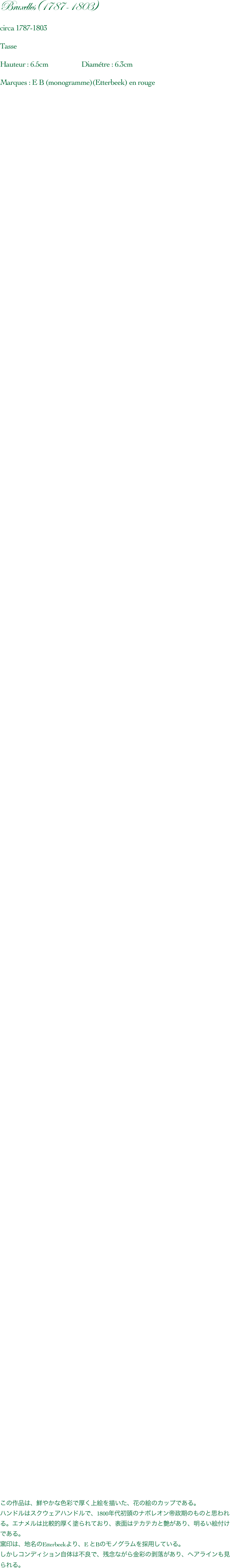 Bruxelles(1787-1803)

circa 1787-1803

Tasse

Hauteur : 6.5cm                    Diamétre : 6.3cm

Marques : E B (monogramme)(Etterbeek) en rouge






































































































































































この作品は、鮮やかな色彩で厚く上絵を描いた、花の絵のカップである。
ハンドルはスクウェアハンドルで、1800年代初頭のナポレオン帝政期のものと思われる。エナメルは比較的厚く塗られており、表面はテカテカと艶があり、明るい絵付けである。
窯印は、地名のEtterbeekより、E とBのモノグラムを採用している。
しかしコンディション自体は不良で、残念ながら金彩の剥落があり、ヘアラインも見られる。

          